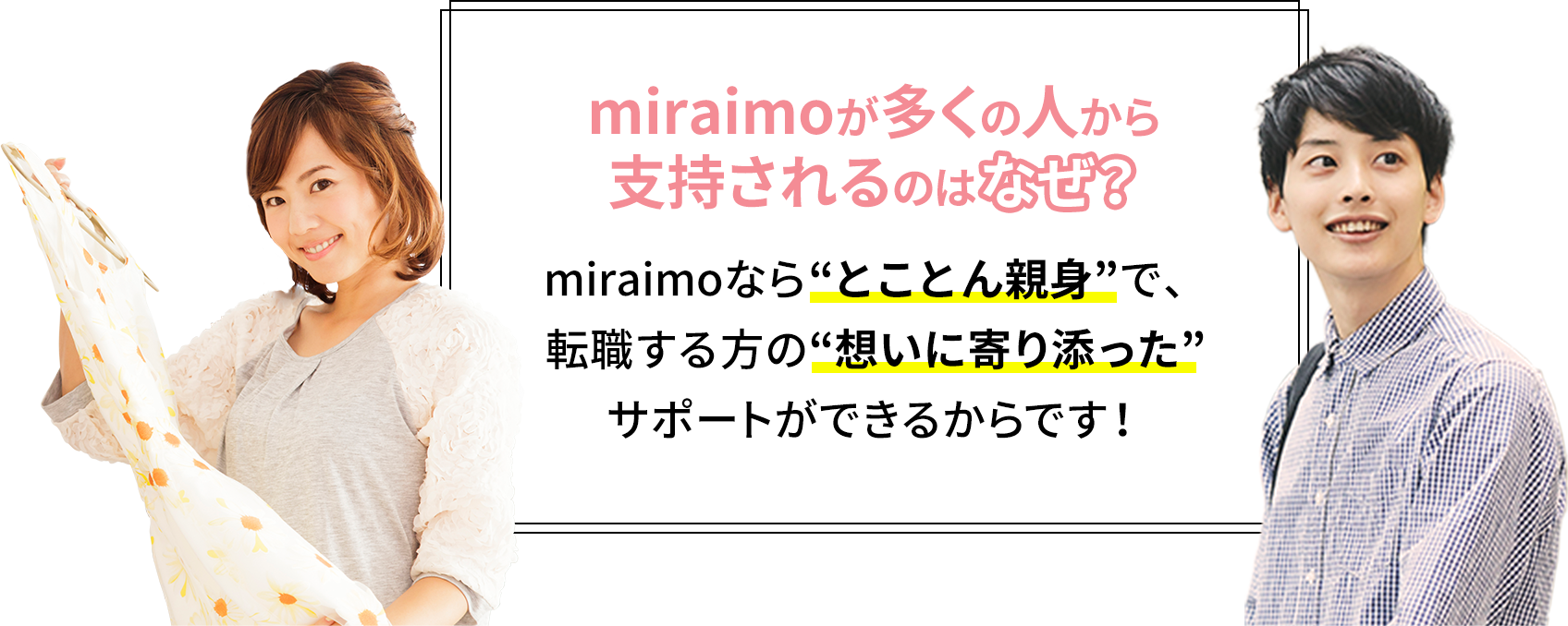 miraimoが多くの人から支持されるのはなぜ？ miraimoなら“とことん親身”で、転職する方の“想いに寄り添った”サポートができるからです！